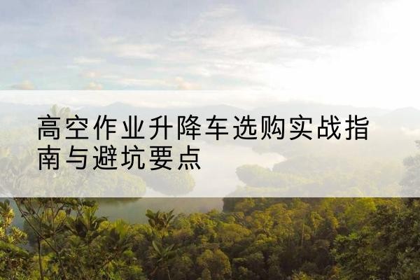 淅川升降车怎么选-高空作业升降车选购实战指南与避坑要点