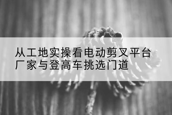 淅川电动剪叉升降平台厂家-从工地实操看电动剪叉平台厂家与登高车挑选门道