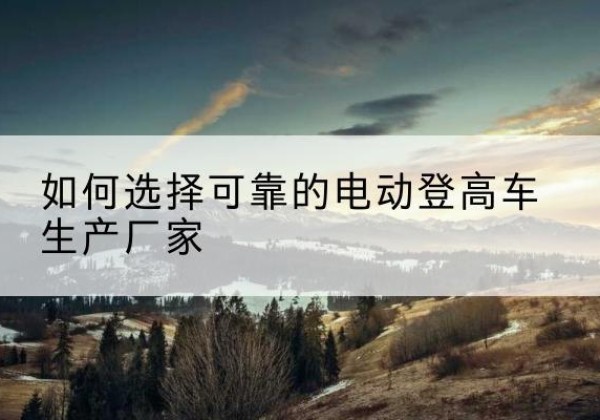 淅川电动登高车厂家-如何选择可靠的电动登高车生产厂家