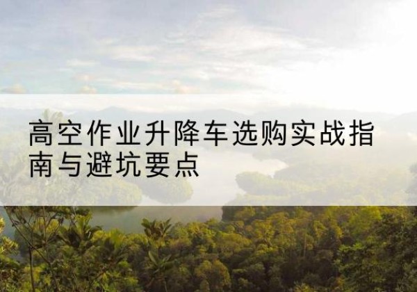 淅川升降车怎么选-高空作业升降车选购实战指南与避坑要点